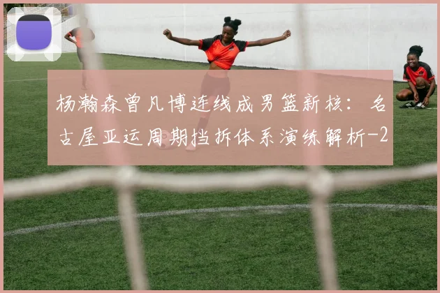 杨瀚森曾凡博连线成男篮新核:名古屋亚运周期挡拆体系演练解析