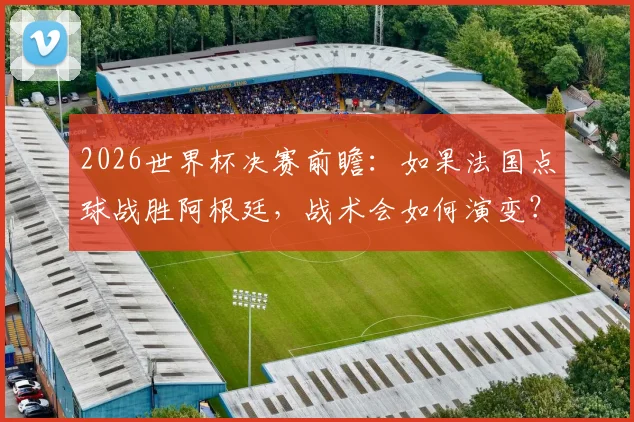 2026世界杯决赛前瞻：如果法国点球战胜阿根廷，战术会如何演变？